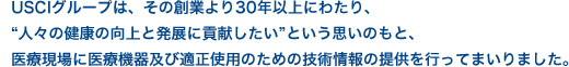 USCIグループは、その創業より30年以上にわたり、“人々の健康の向上と発展に貢献したい”という思いのもと、医療現場に医療機器及び適正使用のための技術情報の提供を行ってまいりました。